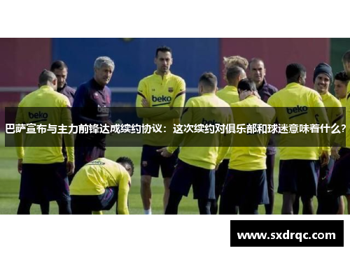 巴萨宣布与主力前锋达成续约协议：这次续约对俱乐部和球迷意味着什么？