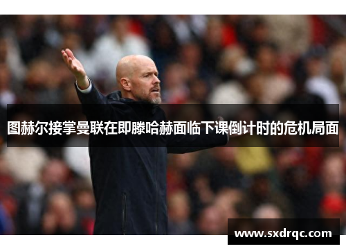 图赫尔接掌曼联在即滕哈赫面临下课倒计时的危机局面