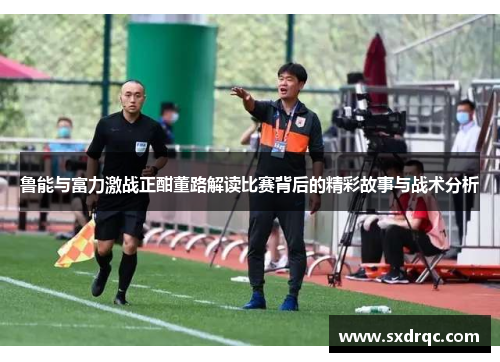 鲁能与富力激战正酣董路解读比赛背后的精彩故事与战术分析